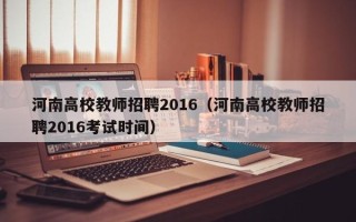 河南高校教师招聘2016（河南高校教师招聘2016考试时间）