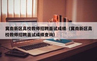 冀南新区高校教师招聘面试成绩（冀南新区高校教师招聘面试成绩查询）