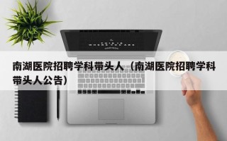 南湖医院招聘学科带头人（南湖医院招聘学科带头人公告）