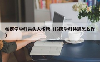 核医学学科带头人招聘（核医学科待遇怎么样）