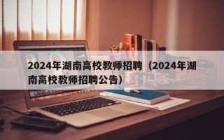 2024年湖南高校教师招聘（2024年湖南高校教师招聘公告）