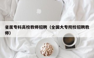省属专科高校教师招聘（全国大专院校招聘教师）