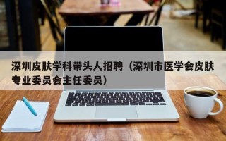 深圳皮肤学科带头人招聘（深圳市医学会皮肤专业委员会主任委员）