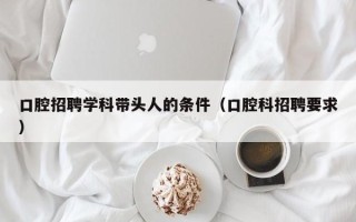 口腔招聘学科带头人的条件（口腔科招聘要求）