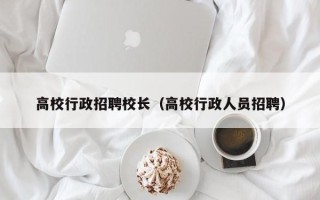 高校行政招聘校长（高校行政人员招聘）