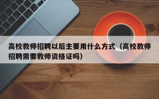 高校教师招聘以后主要用什么方式（高校教师招聘需要教师资格证吗）