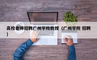 高校老师招聘广州学院教授（广州学院 招聘）