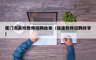 厦门市高校教师招聘政审（福建教师招聘政审）