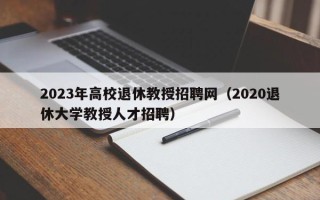 2023年高校退休教授招聘网（2020退休大学教授人才招聘）