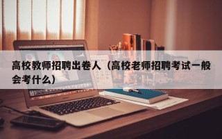 高校教师招聘出卷人（高校老师招聘考试一般会考什么）