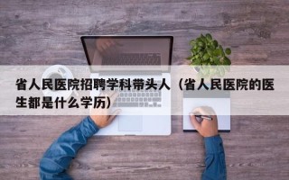 省人民医院招聘学科带头人（省人民医院的医生都是什么学历）