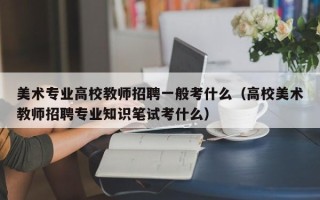 美术专业高校教师招聘一般考什么（高校美术教师招聘专业知识笔试考什么）