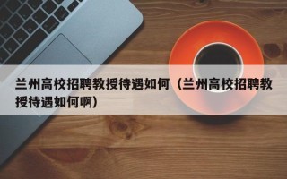 兰州高校招聘教授待遇如何（兰州高校招聘教授待遇如何啊）