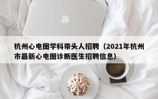 杭州心电图学科带头人招聘（2021年杭州市最新心电图诊断医生招聘信息）