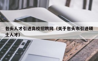 包头人才引进高校招聘网（关于包头市引进硕士人才）