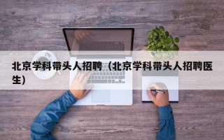 北京学科带头人招聘（北京学科带头人招聘医生）