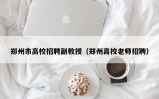 郑州市高校招聘副教授（郑州高校老师招聘）