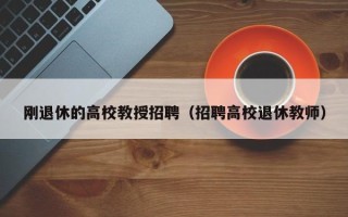 刚退休的高校教授招聘（招聘高校退休教师）