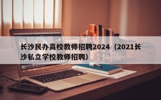 长沙民办高校教师招聘2024（2021长沙私立学校教师招聘）