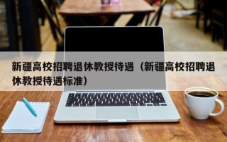 新疆高校招聘退休教授待遇（新疆高校招聘退休教授待遇标准）