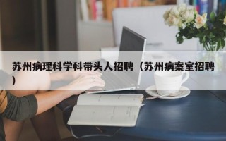 苏州病理科学科带头人招聘（苏州病案室招聘）