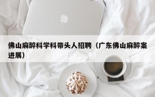 佛山麻醉科学科带头人招聘（广东佛山麻醉案进展）