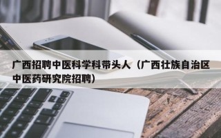 广西招聘中医科学科带头人（广西壮族自治区中医药研究院招聘）