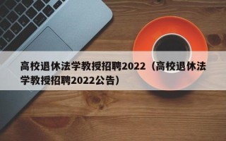 高校退休法学教授招聘2022（高校退休法学教授招聘2022公告）