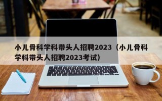 小儿骨科学科带头人招聘2023（小儿骨科学科带头人招聘2023考试）