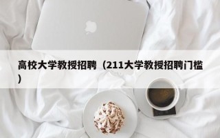 高校大学教授招聘（211大学教授招聘门槛）