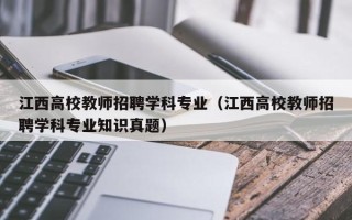 江西高校教师招聘学科专业（江西高校教师招聘学科专业知识真题）