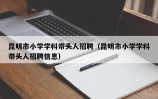 昆明市小学学科带头人招聘（昆明市小学学科带头人招聘信息）