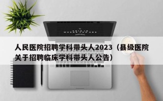 人民医院招聘学科带头人2023（县级医院关于招聘临床学科带头人公告）