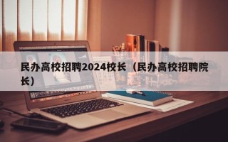 民办高校招聘2024校长（民办高校招聘院长）