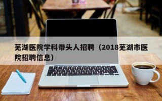 芜湖医院学科带头人招聘（2018芜湖市医院招聘信息）