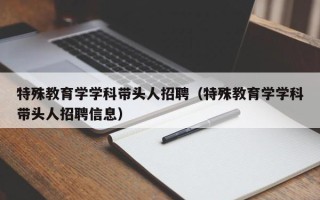 特殊教育学学科带头人招聘（特殊教育学学科带头人招聘信息）