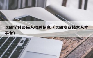 兵团学科带头人招聘信息（兵团专业技术人才平台）