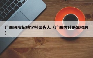 广西医院招聘学科带头人（广西内科医生招聘）