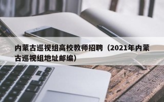 内蒙古巡视组高校教师招聘（2021年内蒙古巡视组地址邮编）