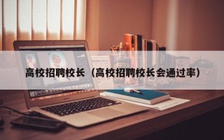 高校招聘校长（高校招聘校长会通过率）