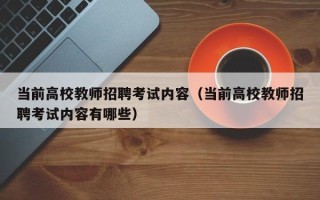 当前高校教师招聘考试内容（当前高校教师招聘考试内容有哪些）