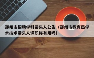 郑州市招聘学科带头人公告（郑州市教育局学术技术带头人评职称有用吗）