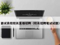 面试高校校长直播招聘（校长招聘笔试试题）