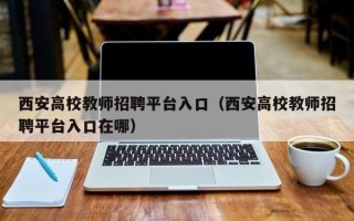 西安高校教师招聘平台入口（西安高校教师招聘平台入口在哪）