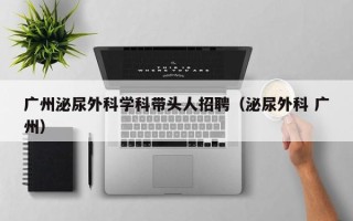 广州泌尿外科学科带头人招聘（泌尿外科 广州）