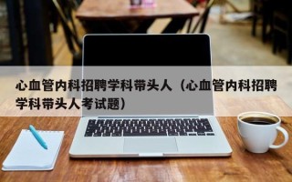 心血管内科招聘学科带头人（心血管内科招聘学科带头人考试题）
