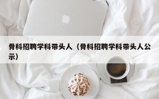 骨科招聘学科带头人（骨科招聘学科带头人公示）
