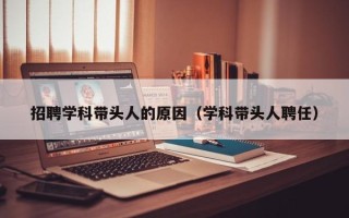 招聘学科带头人的原因（学科带头人聘任）