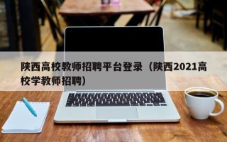 陕西高校教师招聘平台登录（陕西2021高校学教师招聘）
