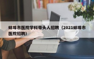 蚌埠市医院学科带头人招聘（2021蚌埠市医院招聘）